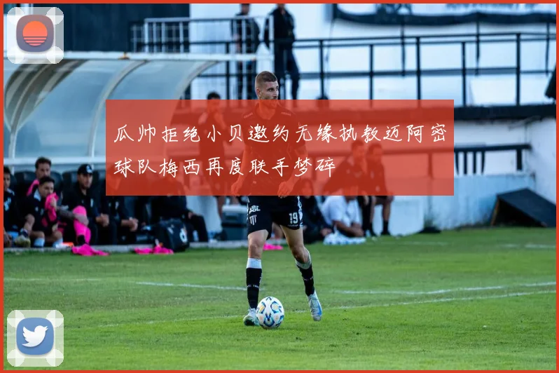 瓜帅拒绝小贝邀约无缘执教迈阿密球队梅西再度联手梦碎