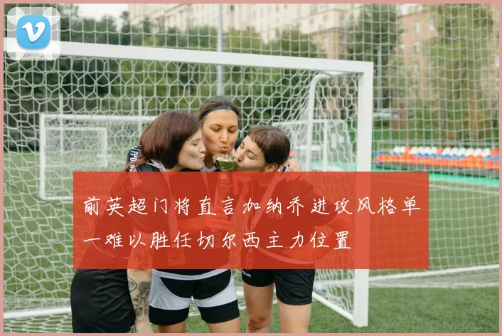 前英超门将直言加纳乔进攻风格单一难以胜任切尔西主力位置