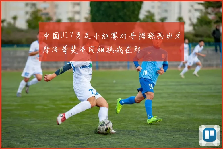 中国U17男足小组赛对手揭晓西班牙摩洛哥斐济同组挑战在即