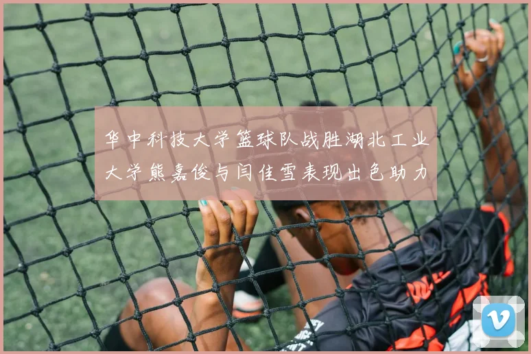 华中科技大学篮球队战胜湖北工业大学熊嘉俊与闫佳雪表现出色助力胜利
