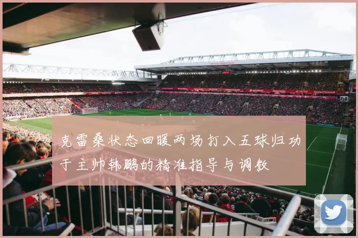 克雷桑状态回暖两场打入五球归功于主帅韩鹏的精准指导与调教
