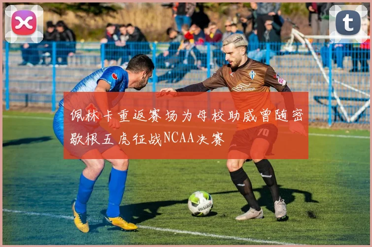 佩林卡重返赛场为母校助威曾随密歇根五虎征战NCAA决赛