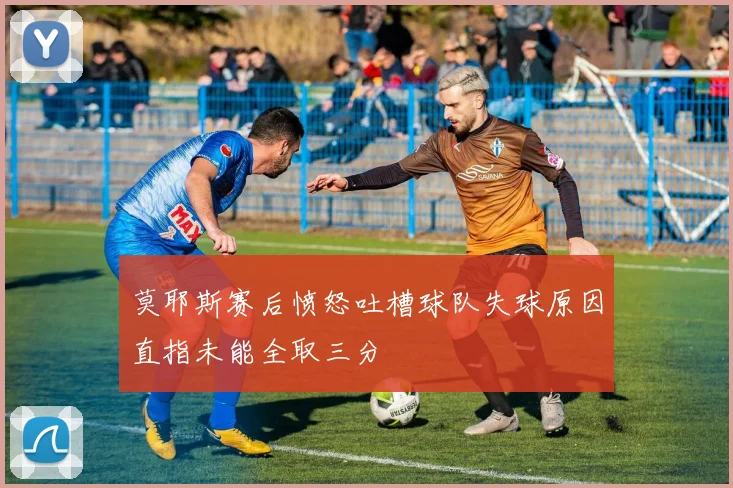 莫耶斯赛后愤怒吐槽球队失球原因直指未能全取三分