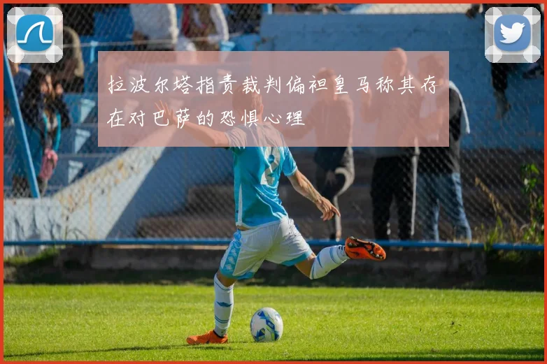 拉波尔塔指责裁判偏袒皇马称其存在对巴萨的恐惧心理