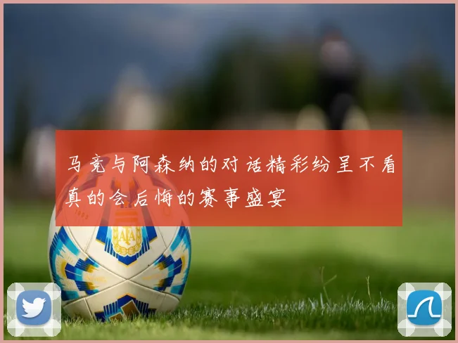 马竞与阿森纳的对话精彩纷呈不看真的会后悔的赛事盛宴
