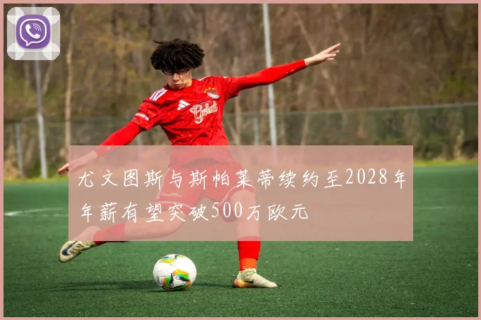 尤文图斯与斯帕莱蒂续约至2028年年薪有望突破500万欧元