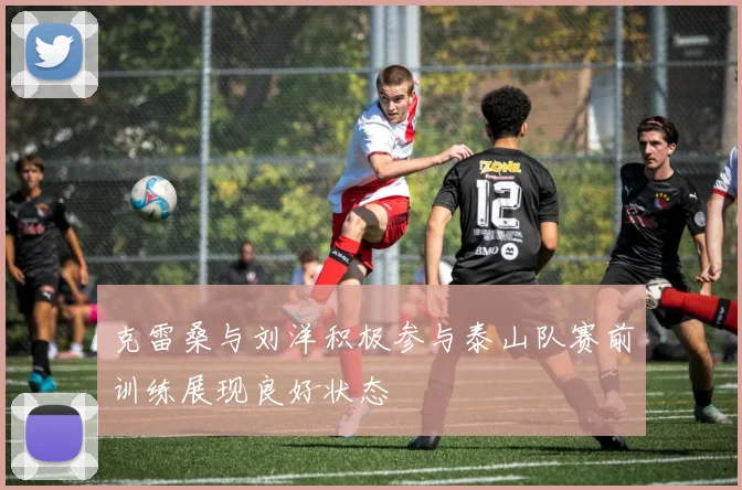 克雷桑与刘洋积极参与泰山队赛前训练展现良好状态