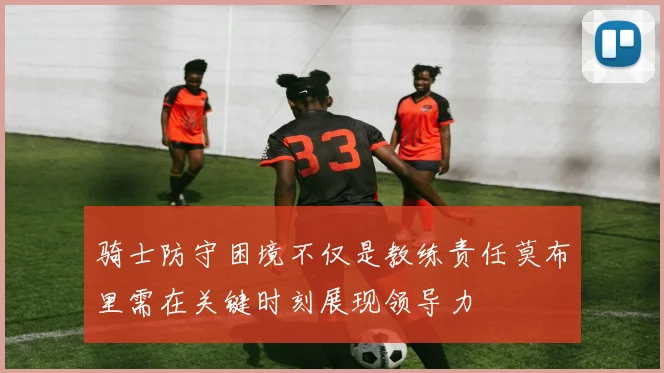 骑士防守困境不仅是教练责任莫布里需在关键时刻展现领导力