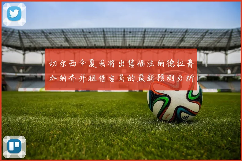 切尔西今夏或将出售福法纳德拉普加纳乔并租借吉乌的最新预测分析
