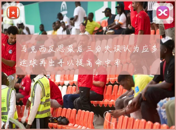 马克西反思最后三分失误认为应多运球再出手以提高命中率