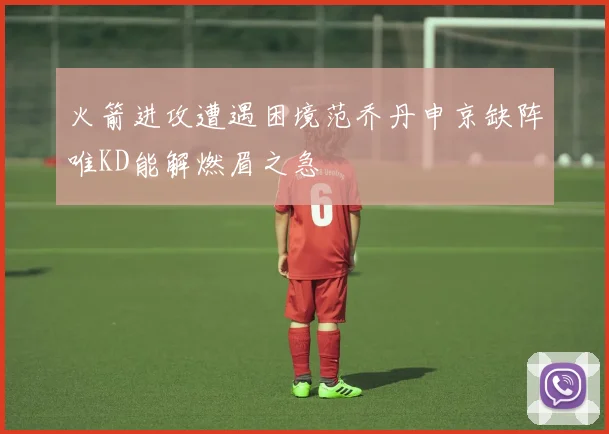 火箭进攻遭遇困境范乔丹申京缺阵唯KD能解燃眉之急