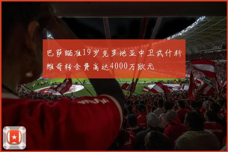 巴萨瞄准19岁克罗地亚中卫武什科维奇转会费高达4000万欧元