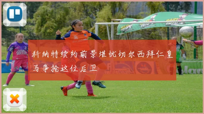 科纳特续约前景堪忧切尔西拜仁皇马争抢这位后卫