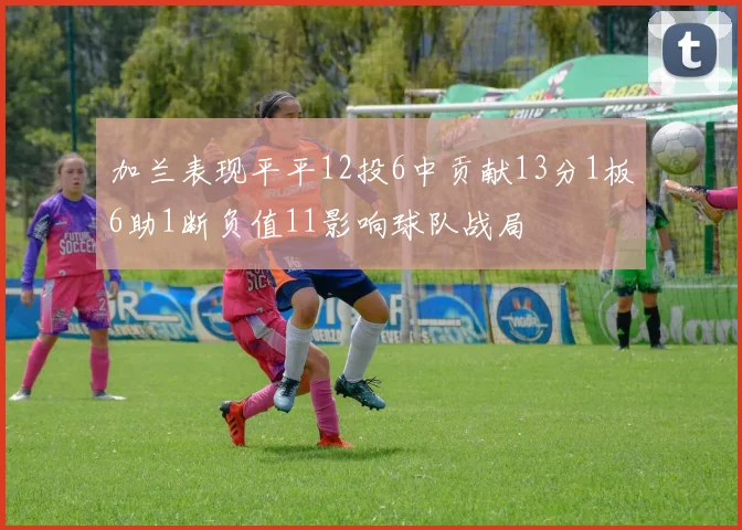 加兰表现平平12投6中贡献13分1板6助1断负值11影响球队战局